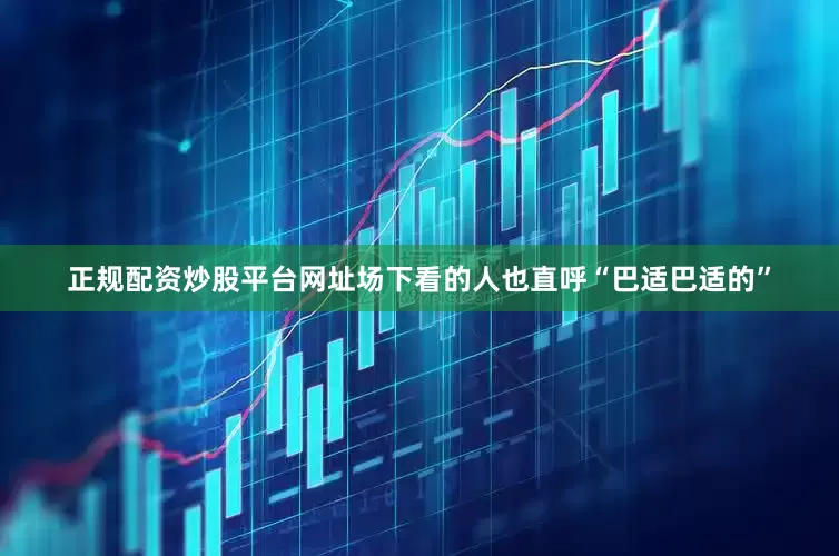 正规配资炒股平台网址场下看的人也直呼“巴适巴适的”