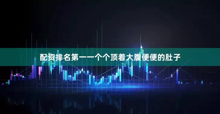 配资排名第一一个个顶着大腹便便的肚子