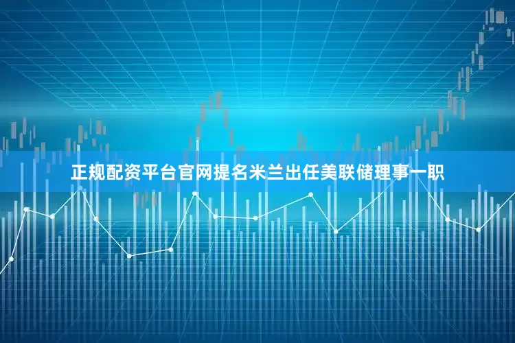 正规配资平台官网提名米兰出任美联储理事一职