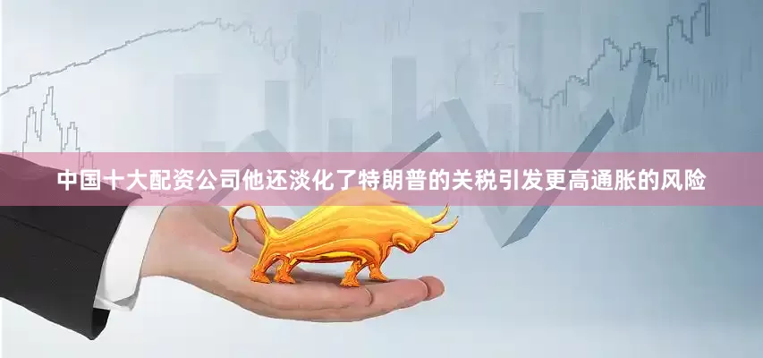 中国十大配资公司他还淡化了特朗普的关税引发更高通胀的风险