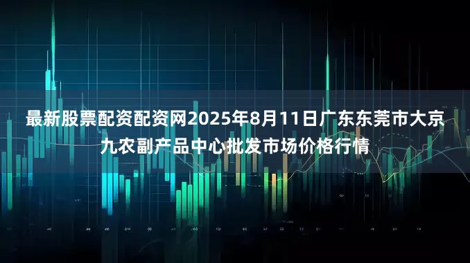 最新股票配资配资网2025年8月11日广东东莞市大京九农副产品中心批发市场价格行情